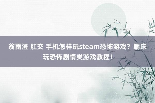 翁雨澄 肛交 手机怎样玩steam恐怖游戏？躺床玩恐怖剧情类游戏教程！