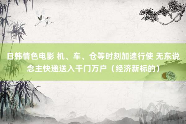 日韩情色电影 机、车、仓等时刻加速行使 无东说念主快递送入千门万户（经济新标的）