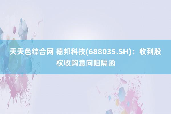 天天色综合网 德邦科技(688035.SH)：收到股权收购意向阻隔函