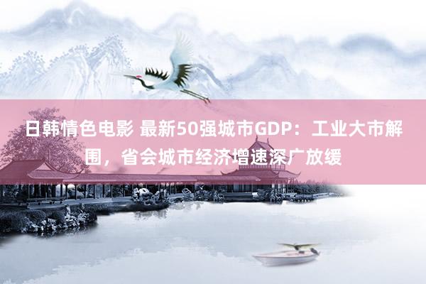 日韩情色电影 最新50强城市GDP：工业大市解围，省会城市经济增速深广放缓