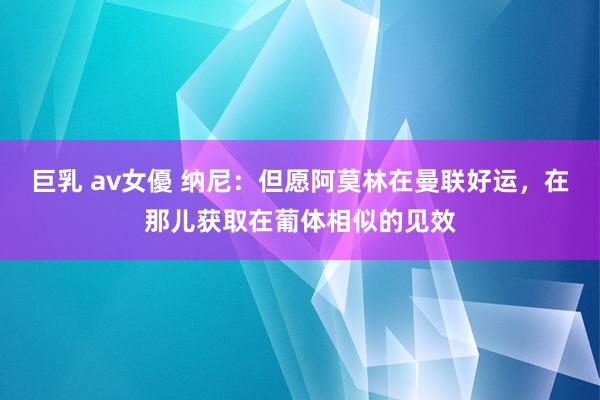 巨乳 av女優 纳尼：但愿阿莫林在曼联好运，在那儿获取在葡体相似的见效