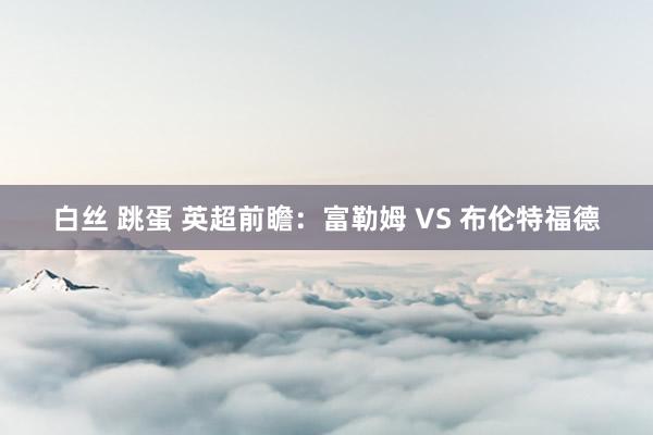 白丝 跳蛋 英超前瞻：富勒姆 VS 布伦特福德