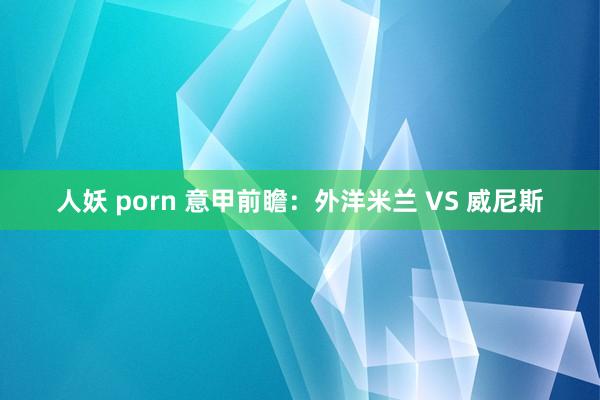 人妖 porn 意甲前瞻：外洋米兰 VS 威尼斯