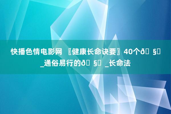 快播色情电影网 〖健康长命诀要〗40个🧙_通俗易行的🧙_长命法