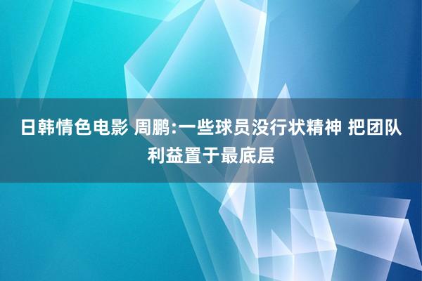 日韩情色电影 周鹏:一些球员没行状精神 把团队利益置于最底层