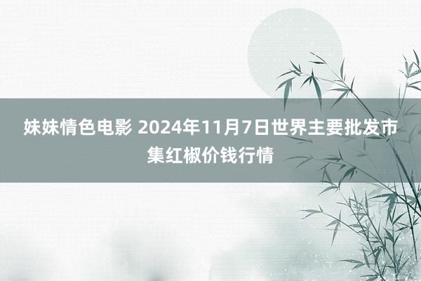 妹妹情色电影 2024年11月7日世界主要批发市集红椒价钱行情