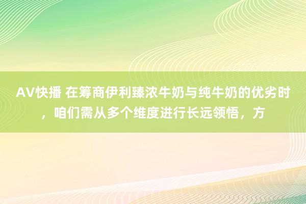 AV快播 在筹商伊利臻浓牛奶与纯牛奶的优劣时，咱们需从多个维度进行长远领悟，方