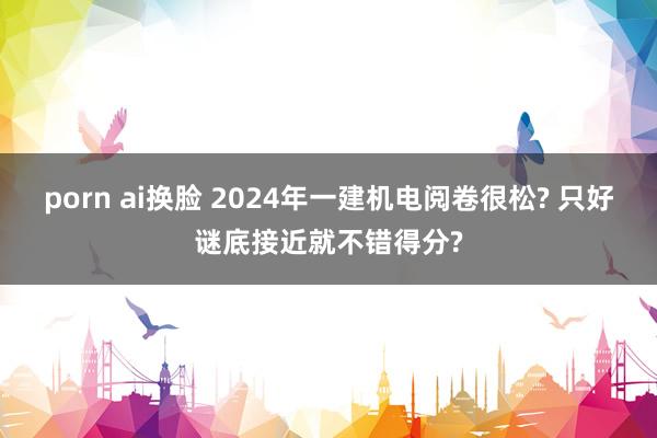 porn ai换脸 2024年一建机电阅卷很松? 只好谜底接近就不错得分?