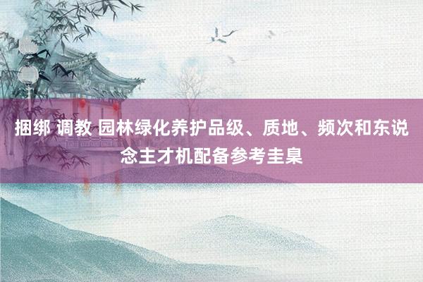 捆绑 调教 园林绿化养护品级、质地、频次和东说念主才机配备参考圭臬