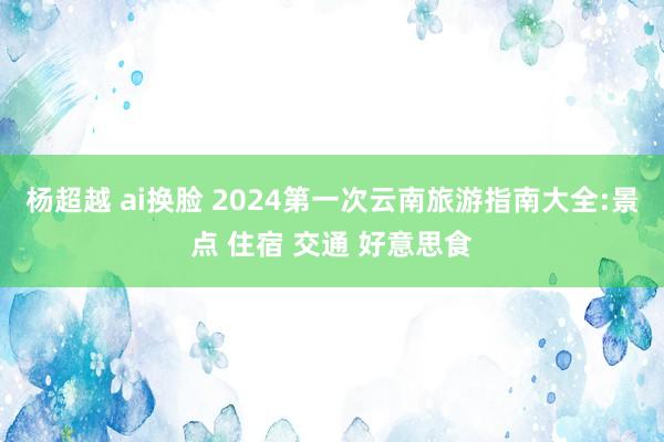 杨超越 ai换脸 2024第一次云南旅游指南大全:景点 住宿 交通 好意思食