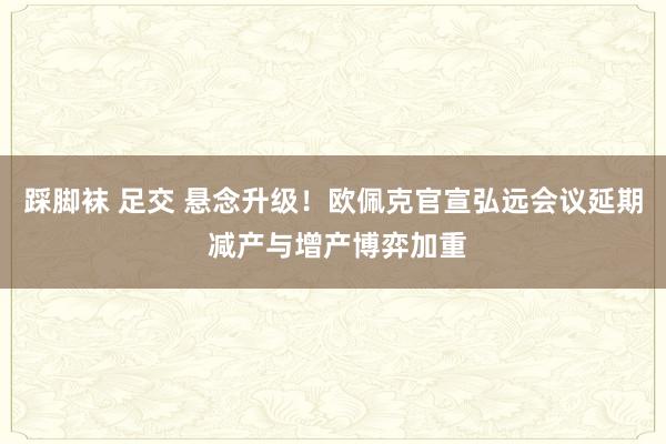 踩脚袜 足交 悬念升级！欧佩克官宣弘远会议延期 减产与增产博弈加重