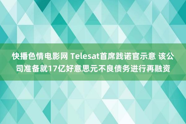 快播色情电影网 Telesat首席践诺官示意 该公司准备就17亿好意思元不良债务进行再融资