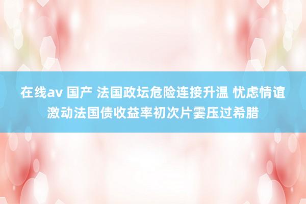 在线av 国产 法国政坛危险连接升温 忧虑情谊激动法国债收益率初次片霎压过希腊