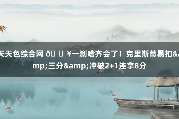 天天色综合网 😥一刹啥齐会了！克里斯蒂暴扣&三分&冲破2+1连拿8分