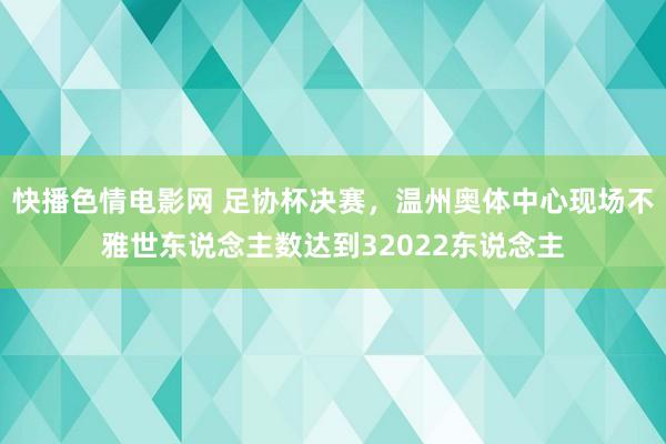 快播色情电影网 足协杯决赛，温州奥体中心现场不雅世东说念主数达到32022东说念主