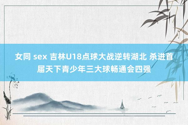 女同 sex 吉林U18点球大战逆转湖北 杀进首届天下青少年三大球畅通会四强