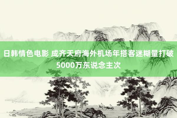 日韩情色电影 成齐天府海外机场年搭客迷糊量打破5000万东说念主次