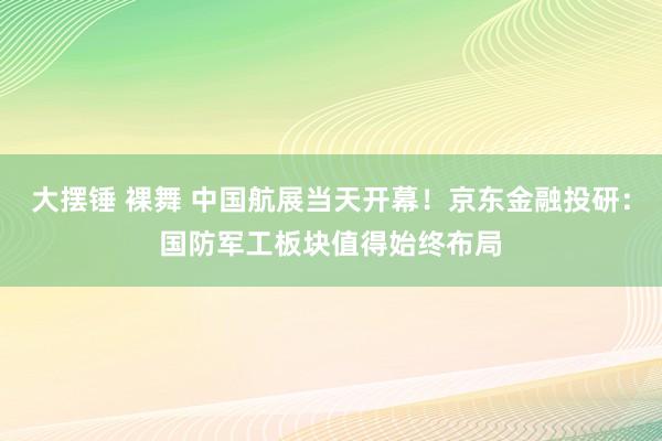 大摆锤 裸舞 中国航展当天开幕！京东金融投研：国防军工板块值得始终布局