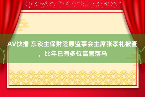 AV快播 东谈主保财险原监事会主席张孝礼被查，比年已有多位高管落马