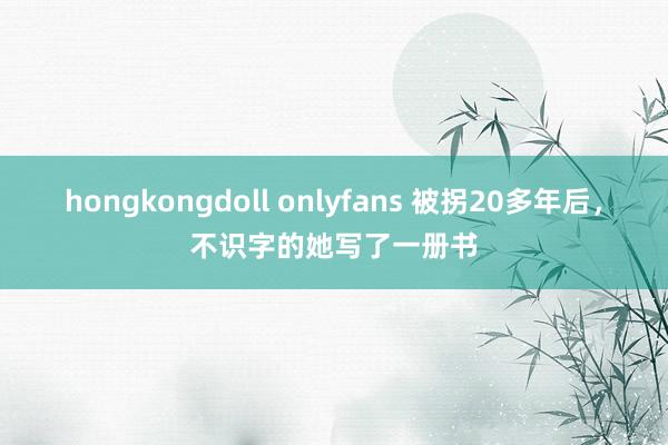 hongkongdoll onlyfans 被拐20多年后，不识字的她写了一册书