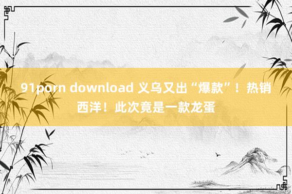 91porn download 义乌又出“爆款”！热销西洋！此次竟是一款龙蛋