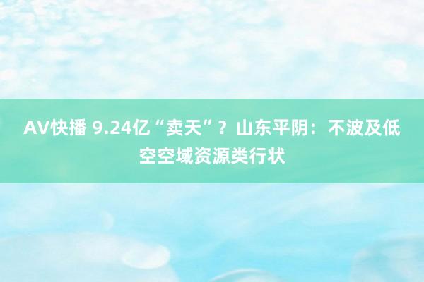 AV快播 9.24亿“卖天”？山东平阴：不波及低空空域资源类行状