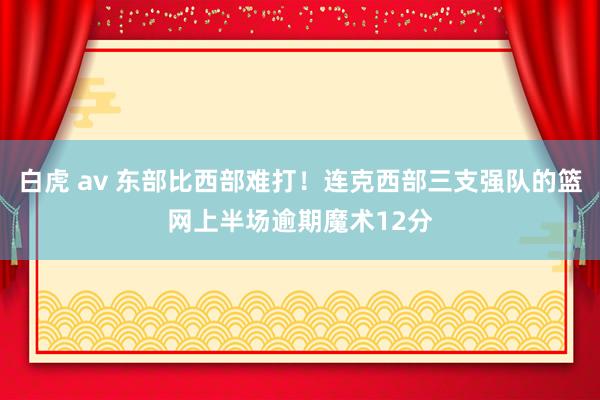 白虎 av 东部比西部难打！连克西部三支强队的篮网上半场逾期魔术12分