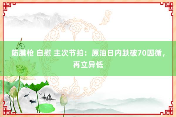 筋膜枪 自慰 主次节拍：原油日内跌破70因循，再立异低