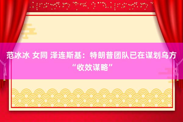 范冰冰 女同 泽连斯基：特朗普团队已在谋划乌方“收效谋略”