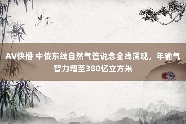 AV快播 中俄东线自然气管说念全线涌现，年输气智力增至380亿立方米