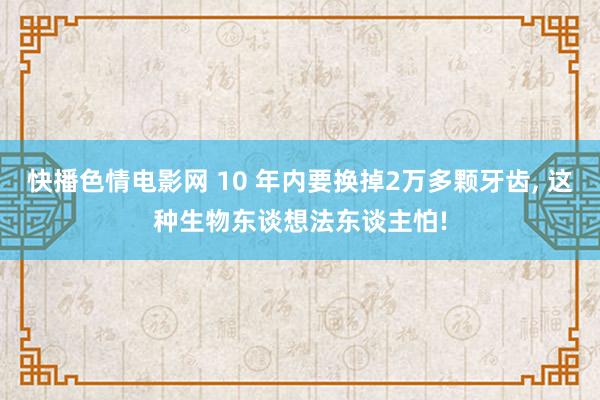 快播色情电影网 10 年内要换掉2万多颗牙齿， 这种生物东谈想法东谈主怕!