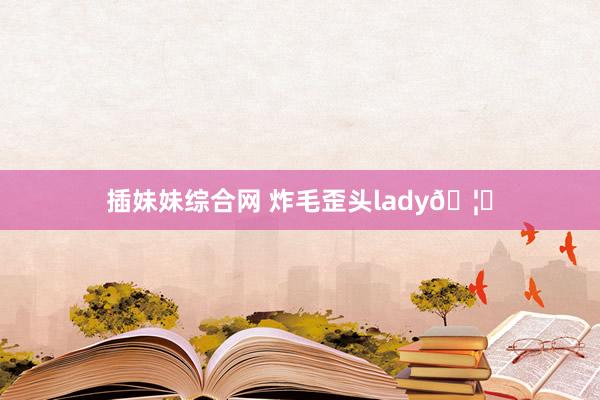 插妹妹综合网 炸毛歪头lady🦁