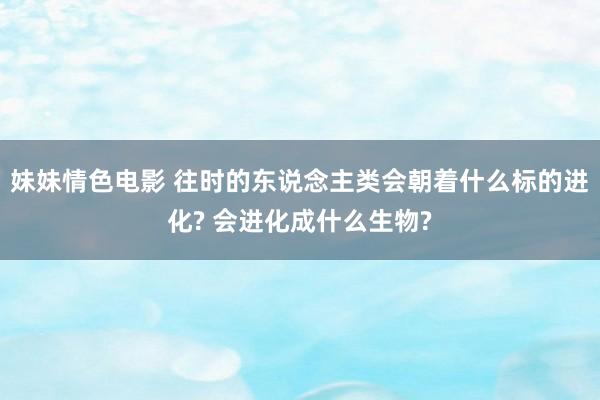 妹妹情色电影 往时的东说念主类会朝着什么标的进化? 会进化成什么生物?