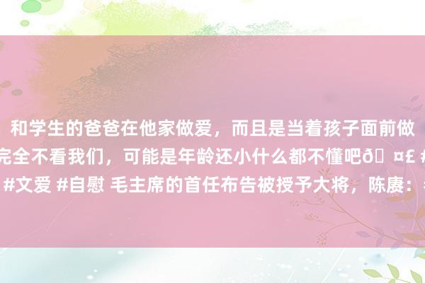 和学生的爸爸在他家做爱，而且是当着孩子面前做爱，太刺激了，孩子完全不看我们，可能是年龄还小什么都不懂吧🤣 #同城 #文爱 #自慰 毛主席的首任布告被授予大将，陈赓：恭喜你，布告：我最该感谢你