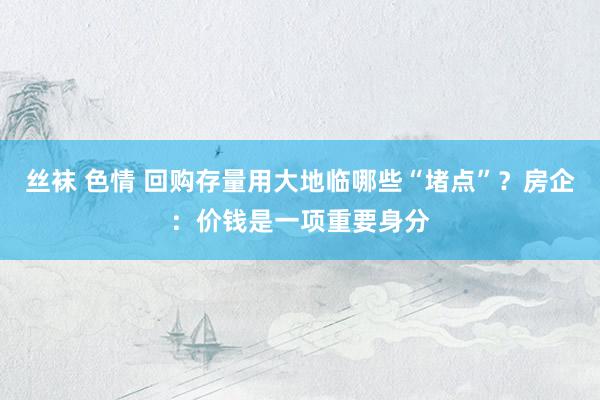 丝袜 色情 回购存量用大地临哪些“堵点”？房企：价钱是一项重要身分