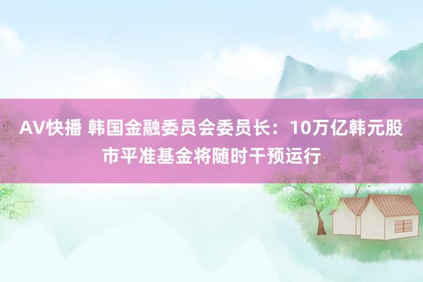 AV快播 韩国金融委员会委员长：10万亿韩元股市平准基金将随时干预运行