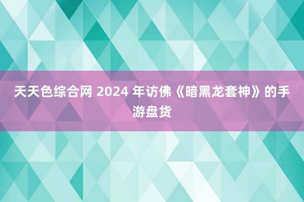 天天色综合网 2024 年访佛《暗黑龙套神》的手游盘货