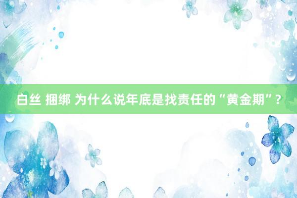 白丝 捆绑 为什么说年底是找责任的“黄金期”?