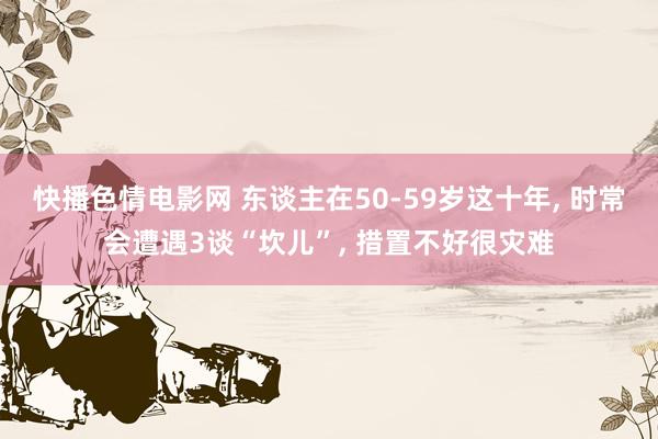 快播色情电影网 东谈主在50-59岁这十年， 时常会遭遇3谈“坎儿”， 措置不好很灾难