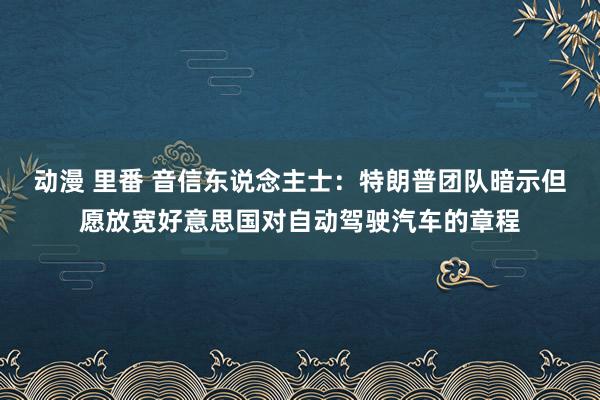 动漫 里番 音信东说念主士：特朗普团队暗示但愿放宽好意思国对自动驾驶汽车的章程