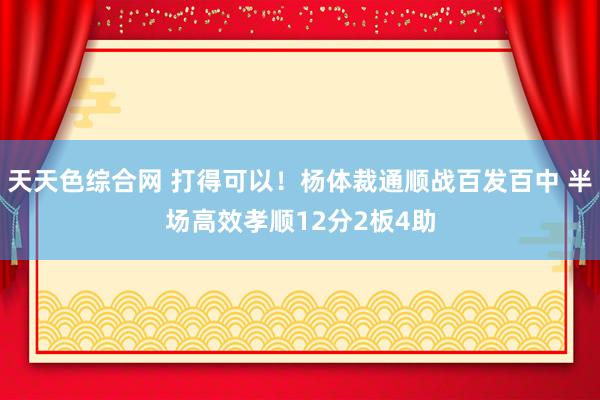 天天色综合网 打得可以！杨体裁通顺战百发百中 半场高效孝顺12分2板4助