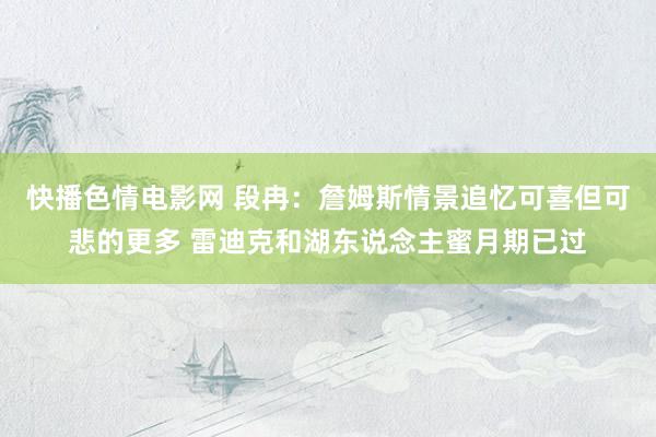 快播色情电影网 段冉：詹姆斯情景追忆可喜但可悲的更多 雷迪克和湖东说念主蜜月期已过