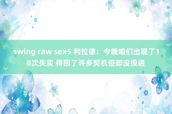 swing raw sex5 利拉德：今晚咱们出现了18次失实 得回了许多契机但却没投进