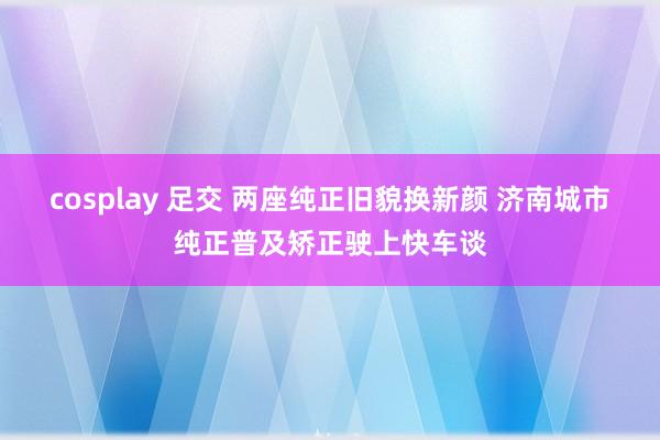 cosplay 足交 两座纯正旧貌换新颜 济南城市纯正普及矫正驶上快车谈