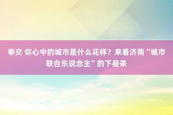 拳交 你心中的城市是什么花样？来看济南“城市联合东说念主”的下昼茶