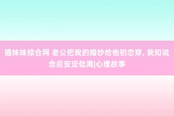 插妹妹综合网 老公把我的婚纱给他初恋穿， 我知说念后安定仳离|心理故事