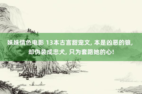 妹妹情色电影 13本古言甜宠文， 本是凶恶的狼， 却伪装成忠犬， 只为套路她的心!