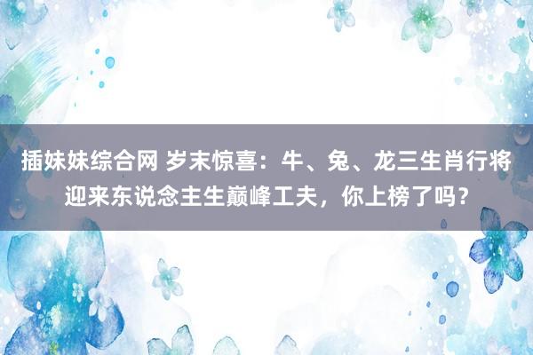 插妹妹综合网 岁末惊喜：牛、兔、龙三生肖行将迎来东说念主生巅峰工夫，你上榜了吗？