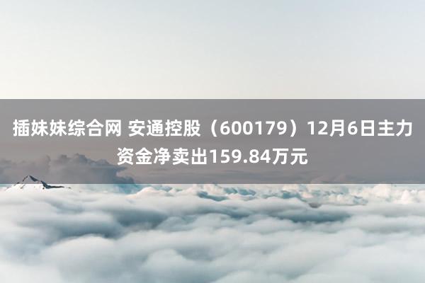 插妹妹综合网 安通控股（600179）12月6日主力资金净卖出159.84万元