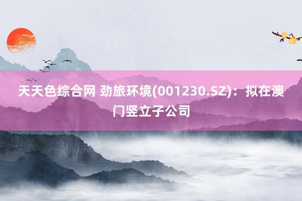 天天色综合网 劲旅环境(001230.SZ)：拟在澳门竖立子公司